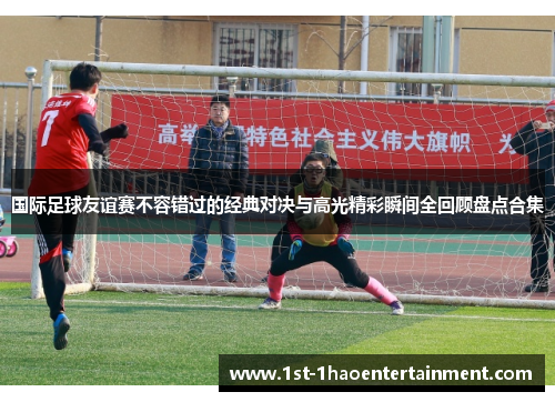 国际足球友谊赛不容错过的经典对决与高光精彩瞬间全回顾盘点合集