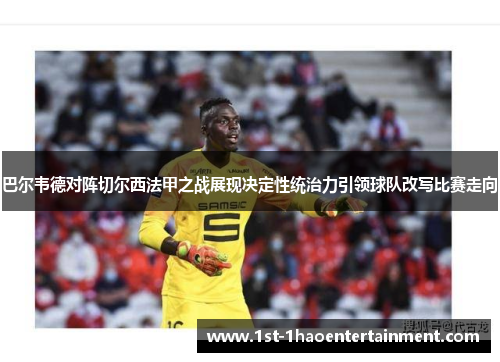 巴尔韦德对阵切尔西法甲之战展现决定性统治力引领球队改写比赛走向 巴尔韦德对阵切尔西法甲之战展现决定性统治力引领球队改写比赛走向