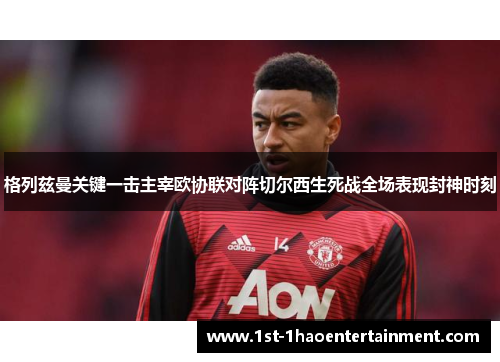 格列兹曼关键一击主宰欧协联对阵切尔西生死战全场表现封神时刻 格列兹曼关键一击主宰欧协联对阵切尔西生死战全场表现封神时刻