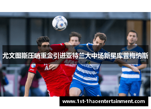 尤文图斯压哨重金引进亚特兰大中场新星库普梅纳斯 尤文图斯压哨重金引进亚特兰大中场新星库普梅纳斯