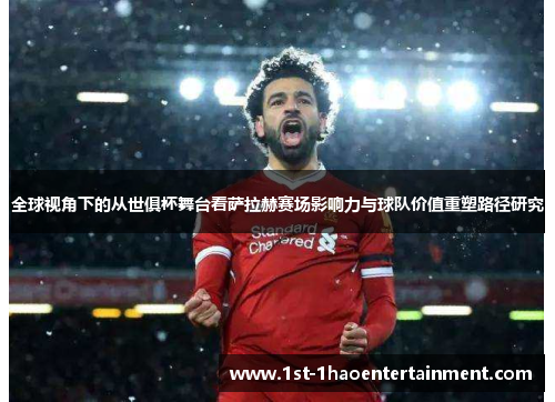全球视角下的从世俱杯舞台看萨拉赫赛场影响力与球队价值重塑路径研究